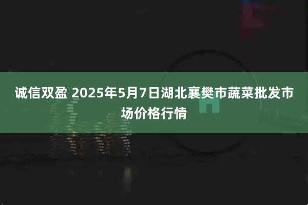 诚信双盈 2025年5月7日湖北襄樊市蔬菜批发市场价格行情
