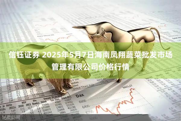 信钰证券 2025年5月7日海南凤翔蔬菜批发市场管理有限公司价格行情