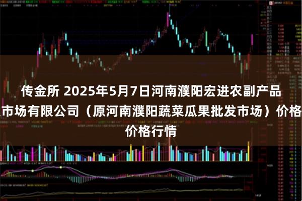 传金所 2025年5月7日河南濮阳宏进农副产品批发市场有限公司（原河南濮阳蔬菜瓜果批发市场）价格行情