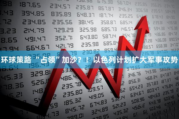 环球策路 “占领”加沙？！以色列计划扩大军事攻势