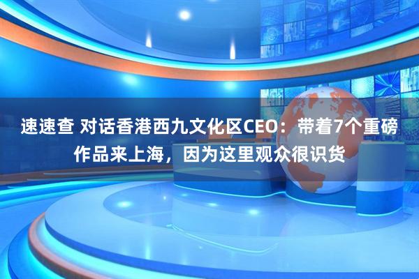 速速查 对话香港西九文化区CEO：带着7个重磅作品来上海，因为这里观众很识货