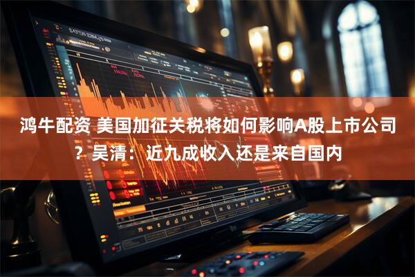 鸿牛配资 美国加征关税将如何影响A股上市公司？吴清：近九成收入还是来自国内