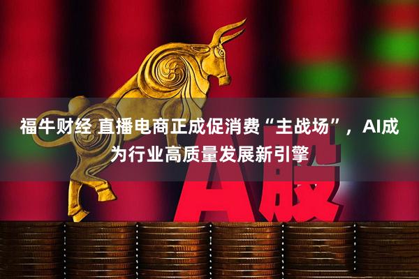 福牛财经 直播电商正成促消费“主战场”，AI成为行业高质量发展新引擎