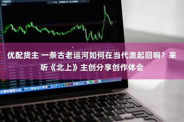 优配货主 一条古老运河如何在当代激起回响？来听《北上》主创分享创作体会