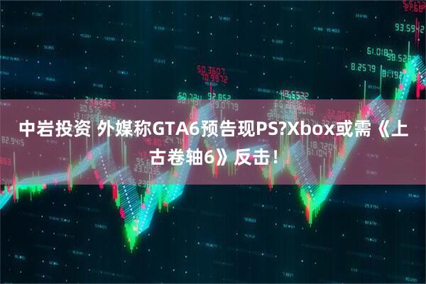 中岩投资 外媒称GTA6预告现PS?Xbox或需《上古卷轴6》反击！