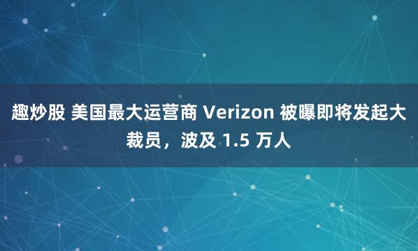 趣炒股 美国最大运营商 Verizon 被曝即将发起大裁员，波及 1.5 万人