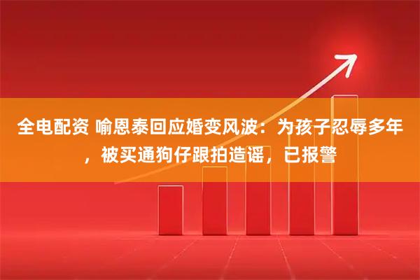 全电配资 喻恩泰回应婚变风波：为孩子忍辱多年，被买通狗仔跟拍造谣，已报警
