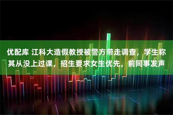 优配库 江科大造假教授被警方带走调查，学生称其从没上过课，招生要求女生优先，前同事发声