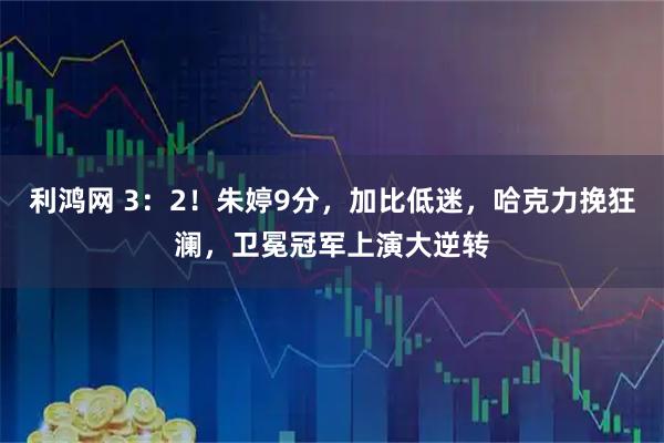 利鸿网 3：2！朱婷9分，加比低迷，哈克力挽狂澜，卫冕冠军上演大逆转