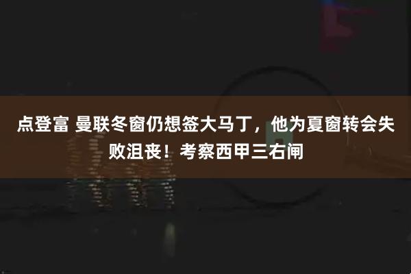 点登富 曼联冬窗仍想签大马丁，他为夏窗转会失败沮丧！考察西甲三右闸
