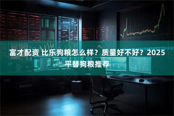 富才配资 比乐狗粮怎么样？质量好不好？2025平替狗粮推荐