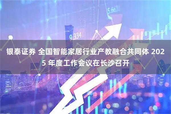 银泰证券 全国智能家居行业产教融合共同体 2025 年度工作会议在长沙召开