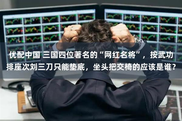 优配中国 三国四位著名的“网红名将”，按武功排座次刘三刀只能垫底，坐头把交椅的应该是谁？