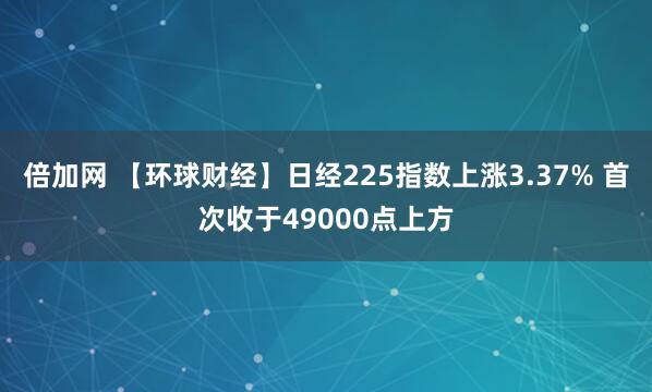 倍加网 【环球财经】日经225指数上涨3.37% 首次收于49000点上方
