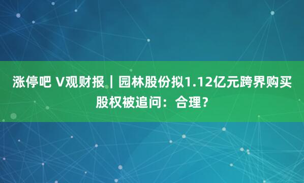 涨停吧 V观财报｜园林股份拟1.12亿元跨界购买股权被追问：合理？