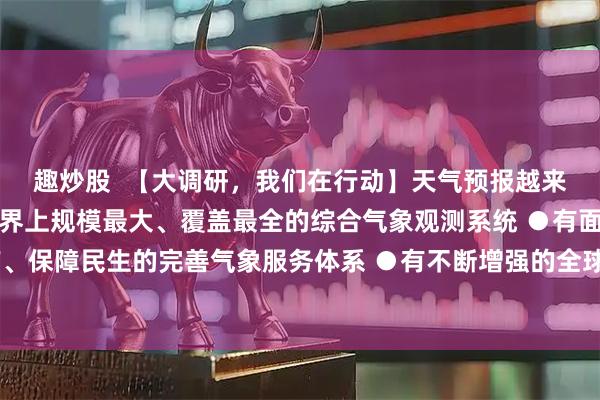 趣炒股  【大调研，我们在行动】天气预报越来越准，原因揭秘●有世界上规模最大、覆盖最全的综合气象观测系统 ●有面向生产、保障民生的完善气象服务体系 ●有不断增强的全球监测、全球预报、全球服务能力