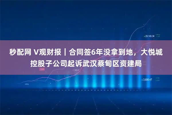 秒配网 V观财报｜合同签6年没拿到地，大悦城控股子公司起诉武汉蔡甸区资建局
