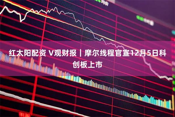 红太阳配资 V观财报｜摩尔线程官宣12月5日科创板上市