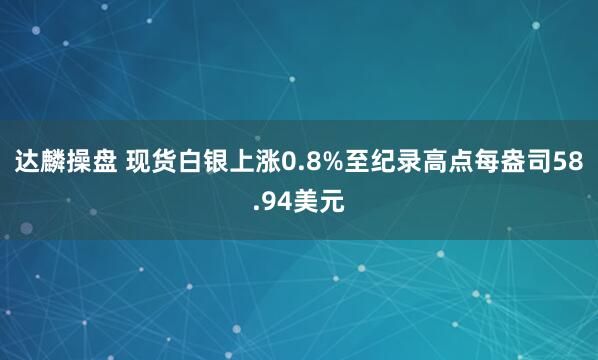 达麟操盘 现货白银上涨0.8%至纪录高点每盎司58.94美元
