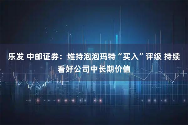 乐发 中邮证券：维持泡泡玛特“买入”评级 持续看好公司中长期价值