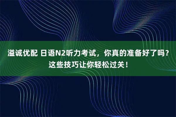 溢诚优配 日语N2听力考试，你真的准备好了吗？这些技巧让你轻松过关！