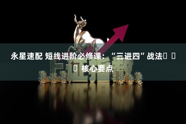 永星速配 短线进阶必修课：“三进四”战法​​​核心要点