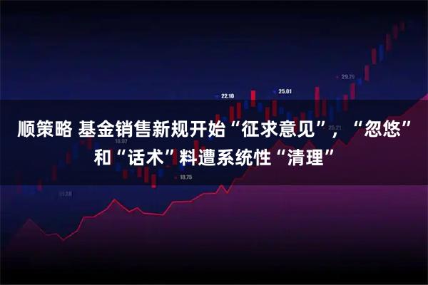 顺策略 基金销售新规开始“征求意见”，“忽悠”和“话术”料遭系统性“清理”