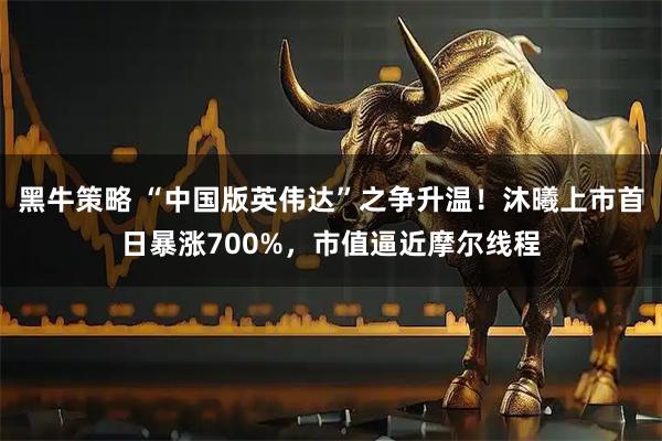 黑牛策略 “中国版英伟达”之争升温！沐曦上市首日暴涨700%，市值逼近摩尔线程