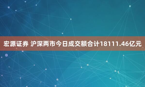 宏源证券 沪深两市今日成交额合计18111.46亿元